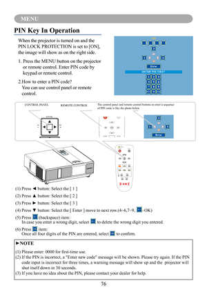 Page 7876
MENU
PIN Key In Operation
When the projector is turned on and the 
PIN LOCK PROTECTION is set to [ON], 
the image will show as on the right side.
1.  Press the MENU button on the projector 
or remote control. Enter PIN code by 
keypad or remote control.
2. How to enter a PIN code? 
You can use control panel or remote 
control.
CONTROL PANEL REMOTE CONTROLThe control panel and remote control buttons to enter a sequence of PIN code is like the photo below.
(1) Press ◄ button: Select the [ 1 ]
(2) Press...