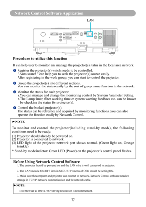 Page 7977
Network Control Software Application
Before Using Network Control Software1. The projector should be powered on and the LAN wire is well connected to\
 projector.
2. The LAN module ON/OFF item in SECURITY menu of OSD should be setting ON.
3. Make sure the computer and projector can connect to network. Network \
Control software needs to 
arrange in TCP/IP network communication and the network cable.
►NOTE: 
         IE8 browser & 1024x768 viewing resolution is recommended.
Procedure to utilize this...