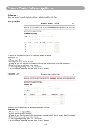 Page 8684
Network Control Software Application
Schedule :Show and set up Schedule, including Weekly Schedule and Specific Day.
Weekly Schedule
To power on and power off projector based on Weekly Schedule.
How to set up:
1. Choose week days.2. Set up power-on or power-off time.    ( Please be sure that the interval between power-on and off setting is more than 5 minutes.)3. Enter Input Source and select input source.4. After completing setting, press ADD to confirm.5. To cancel items, select the item and press...