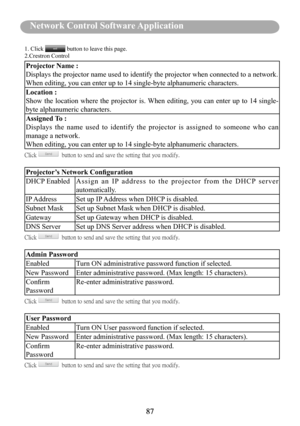 Page 8987
Before Use 
87
Network Control Software Application
1. Click  button to leave this page. 2.Crestron Control
Projector Name :
Displays the projector name used to identify the projector when connecte\
d to a network.
When editing, you can enter up to 14 single-byte alphanumeric characters\
.
Location : 
Show  the  location  where  the  projector  is. When  editing,  you  can  enter  up  to  14  single-
byte alphanumeric characters.
Assigned To :
Displays  the  name  used  to  identify  the  projector...