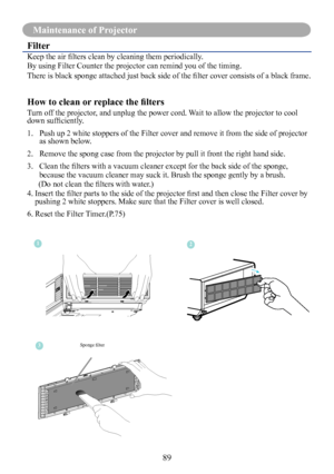 Page 9189
Maintenance of Projector
Filter
Keep the air filters clean by cleaning them periodically. 
By using Filter Counter the projector can remind you of the timing.
There is black sponge attached just back side of the filter cover consists of a black frame.
How to clean or replace the filters
Turn off the projector, and unplug the power cord. Wait to allow the projector to cool down sufficiently. 
1.   Push up 2 white stoppers of the Filter cover and remove it from the side of projector as shown below. 
2....