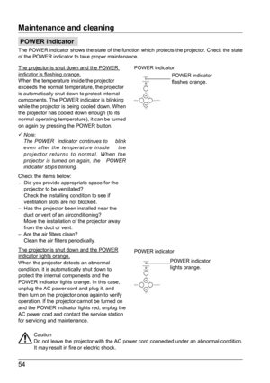 Page 5454
Maintenance and cleaning
Caution
Do not leave the projector with the AC power cord connected under an abnormal condition. 
It may result in fire or electric shock.
POWER indicator
flashes orange.
POWER indicator
lights orange.
POWER indicator
POWER indicator
POWER indicator
The POWER indicator shows the state of the function which protects the p\
rojector. Check the state 
of the POWER indicator to take proper maintenance.
The projector is shut down and the POWER 
indicator is flashing orange.
When...