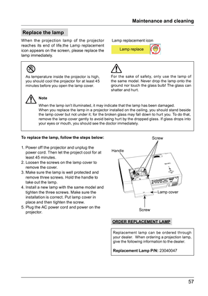 Page 5757
Replace the lamp
When the projection lamp of the projector 
reaches its end of life,the Lamp replacement 
icon appears on the screen, please replace the  
lamp immediately.
Lamp cover
Screw
Screw
Handle
Maintenance and cleaning
Lamp replacement icon
A
8‘	jLamp replace
As temperature inside the projector is high, 
you should cool the projector for at least 45 
minutes before you open the lamp cover.When the lamp isn’t illuminated, it may indicate that the lamp has been damaged.
When you replace the...