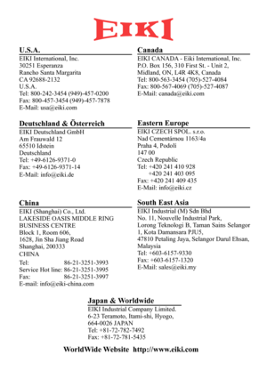 Page 68U.S.A.
EIKI International, Inc.
30251 Esperanza
Rancho Santa Margarita
CA  92688-2132
U.S.A.
T el: 800-242-3454 (949)-457-0200
Fax: 800-457-3454 (949)-457-7878
E-Mail: usa@eiki.com
Canada
EIKI CANAD A - Eiki International, Inc.
P .O. Box 156, 310 First St. - Unit 2,
Midland, ON, L4R 4K8, Canada
T el: 800-563-3454 (705)-527-4084
Fax: 800-567-4069 (705)-527-4087
E-Mail: canada@eiki.com
Deutschland & Österr eich
EIKI Deutschland GmbH
Am Frauwald 12
65510 Idstein
Deutschland
Tel: +49-6126-9371-0
Fax:...