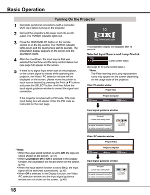 Page 18
18

The	preparation	display	will	disappear	after	15	
seconds.
(See	page	54	for	Lamp	control	status.)
Turning On the Projector
Connect	the	projector’s	AC	power	cord	into	an	AC	
outlet.	The	POWER	indicator	lights	red. 
Press	the	ON/STAND-BY 	button	on	the	remote	
control	or	on	the	top	control.	 The	POWER	indicator	
lights	green	and	the	cooling	fans	start	to	operate.	 The	
preparation	display	appears	on	the	screen	and	the	
countdown	starts.	
2

1
4After	the	countdown,	the	input	source	that	was...