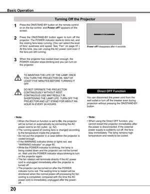 Page 20
20

TO	MAINTAIN	THE	LIFE	OF	THE	LAMP,	ONCE	
YOU	TURN	 THE	PROJECTOR	ON,	WAIT 	AT 	
LEAST 	FIVE	MINUTES	BEFORE	 TURNING	IT	
OFF.
Power off?	disappears	after	4	seconds.
Turning Off the Projector
Press	the	ON/STAND-BY 	button	on	the	remote	control	
or	on	the	top	control,	and	Power off? appears	on	the	
screen.
Press	the 	ON/STAND-BY 	button 	again 	to 	turn 	off 	the	
projector.	 The	POWER	 indicator	 starts	to	blink	 red,	and	
the	cooling	 fans	keep	 running.	 (You	can	select	 the	level	
of	fans’...