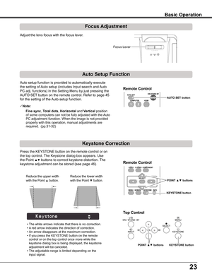 Page 23
2

Focus Adjustment
Auto	setup	function	is	provided	to	automatically	execute	
the	setting	of	Auto	setup	(includes	Input	search	and	 Auto	
PC	adj.	functions)	in	the	Setting	Menu	by	just	pressing	the	
AUTO	SET	button	on	the	remote	control.	Refer	to	page	45	
for	the	setting	of	the	 Auto	setup	function.
Note:
   Fine sync,	Total dots,	Horizontal	and	Vertical	position	
of	some	computers	can	not	be	fully	adjusted	with	the	 Auto	
PC	adjustment	function.	When	the	image	is	not	provided	
properly	with	this...