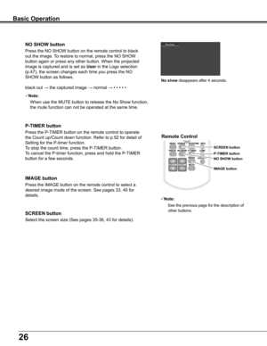 Page 26
26

Press	the	NO	SHOW	button	on	the	remote	control	to	black	
out	the	image.	To	restore	to	normal,	press	the	NO	SHOW	
button	again	or	press	any	other	button.	When	the	projected	
image	is	captured	and	is	set	as	User	in	the	Logo	selection	
(p.47),	the	screen	changes	each	time	you	press	the	NO	
SHOW	button	as	follows.
black	out	→	the	captured	image	→	normal	→	•	•	•	•	•
NO SHOW button
Press	the	P-TIMER	button	on	the	remote	control	to	operate	
the	Count	up/Count	down	function.	Refer	to	p.52	for	detail	of...