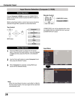 Page 28
28

Choose	Computer 2 (RGB)	by	press	the	COMPUTER	2	
button	on	the	remote	control	or	press	the	INPUT	button	on	
the	top	control.	
Before	using	these	buttons,	correct	input	source	should	be	
selected	through	Menu	operation	as	described	below.
Note:
	 	 When	the	Input	Search	function	is	set	to	On 1	or	On 2	in	
the	Auto	setup	function,	the	input	signal	will	be	searched	
automatically	(p.45).
HDMI
ASPECT
COMPUTER 2 button
Remote Control
1
2
Press	the	MENU	button	to	display	the	On-Screen	
Menu.	Press	the...