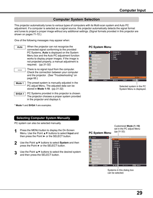 Page 29
29

PC System Menu
PC System Menu
Computer System Selection
This	projector	automatically	tunes	to	various	types	of	computers	with	its	Multi-scan	system	and	Auto	PC	
adjustment.	If	a	computer	is	selected	as	a	signal	source,	this	projector	automatically	detects	the	signal	format	
and	tunes	to	project	a	proper	image	without	any	additional	settings.	(Signal	formats	provided	in	this	projector	are	
shown	on	pages	71-72.)
One	of	the	following	messages	may	appear	when:
When	the	projector	can	not	recognize	the...