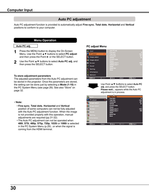 Page 30
0

Auto	PC	adjustment	function	is	provided	to	automatically	adjust	Fine sync,	Total dots,	Horizontal	and	Vertical 
positions	to	conform	to	your	computer.
PC adjust Menu
Auto PC adjustment
To store adjustment parameters
The	adjusted	parameters	from	the	Auto	PC	adjustment	can	
be	stored	in	the	projector.	Once	the	parameters	are	stored,	
the	setting	can	be	done	just	by	selecting	a	Mode (1-10)	in	
the	PC	System	Menu	(see	page	29).	See	also	“Store”	on	
page	32.
Note:
 • Fine sync,	Total dots,...