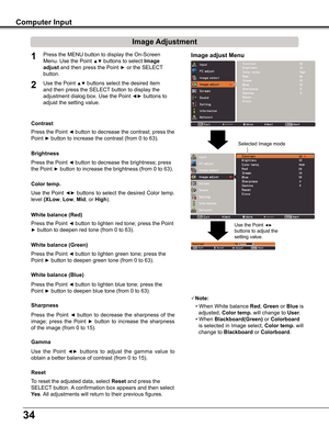 Page 34
4

Image adjust Menu
Image Adjustment
Reset
Press	the	MENU	button	to	display	the	On-Screen	
Menu.	Use	the	Point	▲▼	buttons	to	select	Image 
adjust	and	then	press	the	Point	► or	the	SELECT	 
button.
1
2Use	the	Point	▲▼	buttons	select	the	desired	item	
and	then	press	the	SELECT 	button	to	display	the	
adjustment	dialog	box.	Use	the	Point	◄►	buttons	to	
adjust	the	setting	value.
Note:
•	When	White	balance Red,	Green	or	Blue	is		
		adjusted,	Color temp .	will	change	to	User.
•	When	Blackboard(Green)...