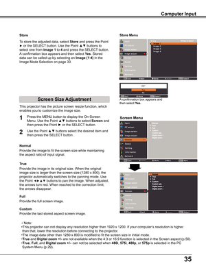 Page 35
5

Store
This	projector	has	the	picture	screen	resize	function,	which	
enables	you	to	customize	the	image	size.
Screen Menu
Provide	the	image	to	fit	the	screen	size	while	maintaining	
the	aspect	ratio	of	input	signal.
Normal
True
Full 
Provide	the	full	screen	image.	
1
2
To	store	the	adjusted	data,	select	Store	and	press	the	Point	
►	or	the	SELECT	button.	Use	the	Point	▲▼	buttons	to	
select	one	from	Image 1	to	4	and	press	the	SELECT 	button.	
A	confirmation	box	appears	and	then	select	yes.	Stored...