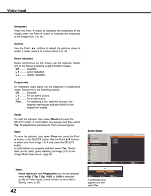 Page 42
42

Use	the 	Point 	◄►	buttons 	to 	adjust 	the 	gamma 	value 	to	
obtain	a	better	balance	of	contrast	(from	0	to	15).
Gamma
Press	 the	Point	◄	button	 to	decrease	 the	sharpness	 of	the	
image;	 press	the	Point	►	button	 to	increase	 the	sharpness	
of	the	image	(from	0	to	15).
Sharpness
An	interlaced	 video	signal	 can	be	displayed	 in	progressive	
mode.	Select	one	of	the	following	options.
 Off	.........	Disabled.
 L 1	 .........	For	an	active	picture.
 L 2	.........	For	a	still	picture.
 Film	..........