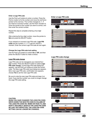Page 49
49

Enter a Logo PIN code
Use	the	Point	▲▼	buttons	to	enter	a	number.	Press	the	
Point	►	button	to	fix	the	number	and	move	the	red	frame	
pointer	to	the	next	box.	The	number	changes	to	.	If	
you	fixed	an	incorrect	number,	use	the	Point	◄	button	to	
move	the	pointer	to	the	number	you	want	to	correct,	and	
then	enter	the	correct	number.
Repeat	this	step	to	complete	entering	a	four-digit	
number.
After	entering	the	four-digit	number,	move	the	pointer	to	
Set	and	press	the	SELECT 	button.
If	you	entered	an...