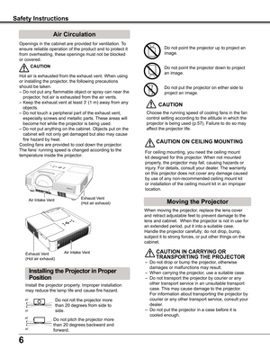 Page 6
6

Safety Instructions
Openings	in	the	cabinet	are	provided	for	ventilation.	To	
ensure	reliable	operation	of	the	product	and	to	protect	it	
from	overheating,	these	openings	must	not	be	blocked	
or	covered.	
 CAUTION
Hot	air	is	exhausted	from	the	exhaust	vent.	When	using	
or	installing	the	projector,	the	following	precautions	
should	be	taken.	
–	Do	not	put	any	flammable	object	or	spray	can	near	the	
projector,	hot	air	is	exhausted	from	the	air	vents.
–	Keep	the	exhaust	vent	at	least	3’	(1	m)	away	from...