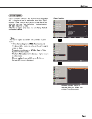 Page 53
5

SettingSetting
Closed caption
Closed	Caption	is	a	function	that	displays	the	audio	portion
of	a	TV	program	as	text	on	the	screen.		If	the	input	signal	
contains	Closed	captions,	you	can	turn	on	the	feature	and	
switch	the	channels.	Press	the	Point	▲▼	buttons	to	select	
Off,	CC1,	CC2,	CC	or	CC4.		
If	the	Closed	caption	is	not	clear,	you	can	change	the	text	
from	Color	to	White.
Closed caption
Note:
The	Closed	caption	is	available	only	under	the	situation	
below ..
	 	• When the input signal...