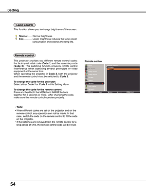 Page 54
54

Remote controlThis	projector	 provides	two	different	 remote	control	codes:	
the	factory-set	 initial	code	(Code 1)	and	 the	secondary	 code	
(Code  2).	This	 switching	 function	prevents	 remote	control	
interference	 when	operating	 several	projectors	 or	video	
equipment	at	the	same	time.
When	 operating	 the	projector	 in	Code  2,	both	 the	projector	
and	the	remote	control	must	be	switched	to	Code 2.
To change the code for the projector:
Select	either	Code 1	or	Code 2	in	this	Setting	Menu.
To...