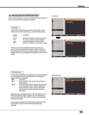 Page 55
55

Setting
This	function	 allows	you	to	use	 the	PIN	 code	 lock	function	 to	
set	the	security	for	the	projector	operation.
Setting
Security (Key lock and PIN code lock)
Key	lock
Key	lock
PIN	code	lock
This	function	locks	the	top	control	and	remote	control	
buttons	to	prevent	operation	by	unauthorized	persons.
	 . . . . .Unlocked.
	 . . . . .Lock	the	operation	of	the	top	control.
To	unlock,	use	the	remote	control.
 	 . . . . .Lock	the	operation	of	the	remote	
control.	To	unlock,	use	the	top	control....