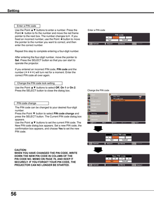 Page 56
56

Setting
Use	the	Point	▲▼	buttons	to	select	Off,	On 1	or	On 2.	
Press	the	SELECT	button	to	close	the	dialog	box.
Change	the	PIN	code	lock	setting
Enter	a	PIN	code
Use	the	Point	▲▼	buttons	to	enter	a	number.	Press	the	
Point	►	button	to	fix	the	number	and	move	the	red	frame	
pointer	to	the	next	box.	 The	number	changes	to.	If	you	
fixed	an	incorrect	number,	use	the	Point	◄	button	to	move	
the	pointer	to	the	number	you	want	to	correct,	and	then	
enter	the	correct	number.
Repeat	this	step	to	complete...