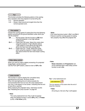 Page 57
57

This	function	provides	the	following	options	in	the	cooling	
fans’	operation	when	the	projector	is	turned	off	(p.20).
 L 1	.....	Normal	operation
 L 2	.....	Slower,	lower-sound	and	longish-time	than	the	
normal	operation	(L1).
Setting
Fan control
This	function	is	used	to	display	the	cumulative	lamp	
operating	time	and	reset		the	lamp	counter.	
When	the	total	lighting	time	of	a	lamp	exceeds	the	
recommended	total	hours	of	use,	the	Lamp	replacement	
icon	 (Fig.1)	 will	appear	on	 the	screen,...