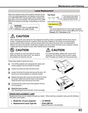 Page 63
6

When	the	projection	lamp	of	the	projector	reaches	its	end	
of	life,	the	Lamp	replacement	icon	appears	on	the	screen	
and	LAMP	REPLACE	indicator	lights	yellow.	Replace	the	
lamp	with	a	new	one	promptly.	 The	timing	when	the	LAMP	
REPLACE	indicator	should	light	is	depending	on	the	lamp	
mode.
For	continued	safety,	replace	with	a	lamp	of	the	
same	type.	Do	not	drop	a	lamp	or	touch	a	glass	
bulb!	The	glass	can	shatter	and	may	cause	injury.
Allow	a	projector	to	cool	for	at	least	45	minutes	
before...