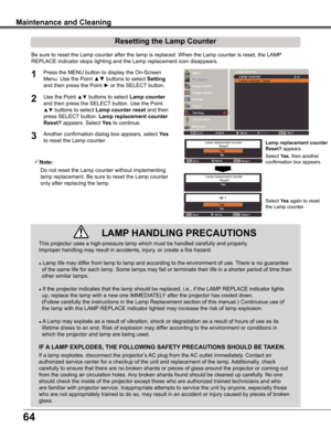 Page 64
64

This	projector	uses	a	high-pressure	lamp	which	must	be	handled	carefully	and	properly.		
Improper	handling	may	result	in	accidents,	injury,	or	create	a	fire	hazard.
●	Lamp	life	may	differ	from	lamp	to	lamp	and	according	to	the	environment	of	use.	There	is	no	guarantee
		of	the	same	life	for	each	lamp.	Some	lamps	may	fail	or	terminate	their	life	in	a	shorter	period	of	time	than	
		other	similar	lamps.
●	If	the	projector	indicates	that	the	lamp	should	be	replaced,	i.e.,	if	the	LAMP	REPLACE	indicator...