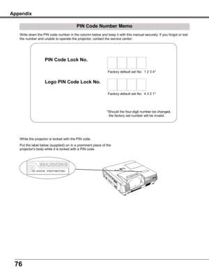 Page 76
76

Write	down	the	PIN	code	number	in	the	column	below	and	keep	it	with	this	manual	securely.	If	you	forgot	or	lost	
the	number	and	unable	to	operate	the	projector,	contact	the	service	center.	
PIN Code Number Memo
Factory	default	set	No:		1	2	3	4*
Factory	default	set	No:		4	3	2	1*
Put	the	label	 below	 (supplied)	 on	in	a	prominent	 place	of	the	
projector's	body	while	it	is	locked	with	a	PIN	code.
While	the	projector	is	locked	with	the	PIN	code.
PIN Code Lock No .
Logo PIN Code Lock No .
*Should...