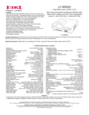 Page 1LC-WS250
2,500 ANSI Lumens / W XGA / 3LCD
Short Throw: fill screens in a distance of half their width
Native W XGA supports XGA and 720p uncompressed
Long Life - up-to 4,000 Hours - Lamp and Air Filter
LC-W S250
®
60-110 in (152-279 cm)1.46 in (3.7 cm) x 1 (Mono)
41-95°F (5-35°C)
6 months ownership / 500 hours use (whichever occurs first)
Lamp contains Mercury. Do not put in trash. Dispose of as Hazardous Waste, according to Local, State or Federal Laws.EIKI®is a registered trademark of Eiki...