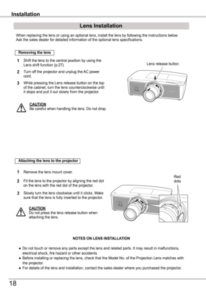 Page 18When replacing the lens or using an optional lens, install the lens by f\
ollowing the instructions below. Ask the sales dealer for detailed information of the optional lens speci\
fications. 
Shift the lens to the central position by using the Lens shift function (p.27).1
2
Removing the lens
Lens release button
CAUTIONBe careful when handling the lens. Do not drop.
3
Installation
While pressing the Lens release button on the topof the cabinet, turn the lens counterclockwise untilit stops and pull it out...