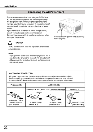 Page 22This projector uses nominal input voltages of 100–240 V 
AC and it automatically selects the correct input voltage. It is designed to work with single-phase power systems having a grounded neutral conductor. To reduce the risk of electrical shock, do not plug into any other type of power system.If you are not sure of the type of power being supplied, consult your authorized dealer or service center.Connect the projector with all peripheral equipment before turning on the projector. 
Installation
NOTE ON...