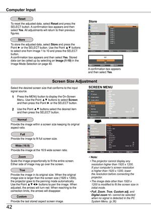 Page 42Select the desired screen size that conforms to the input signal source.
SCREEN MENU
Provide the image within a screen size keeping its original aspect ratio.
Note:
		•	The	projector	cannot	display	any	resolution	higher	than	1920	x	1200.	If	your	computer’s	screen	resolution	is	higher	than	1920	x	1200,	lower	the	resolution	before	connecting	the	projector.
	 •	The	image	data	other	than	1920	x	1200	is	modified	 to	fit	the	 screen	 size	in	initial	mode.
	 •	Full,	Zoom, True, Custom adj. and	Digital zoom +/–...