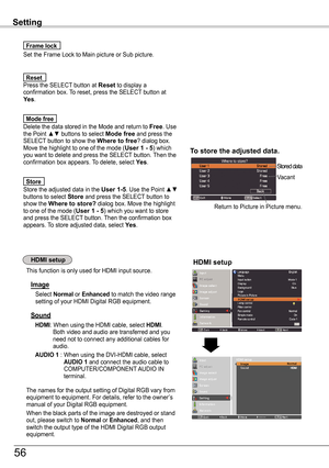 Page 56HDMI setup
Set the Frame Lock to Main picture or Sub picture.
Frame lock
Press the SELECT button at Reset to display a confirmation box. To reset, press the SELECT button at yes.
Reset
Setting
To store the adjusted data .
Stored data
Vacant
Return to Picture in Picture menu.
This function is only used for HDMI input source.
Image
Select Normal or Enhanced to match the video range setting of your HDMI Digital RGB equipment.
Sound
HDMI:  When using the HDMI cable, select HDMI.   
Both video and audio are...