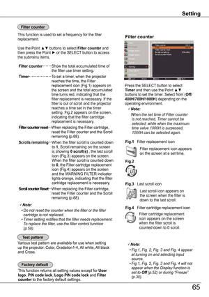 Page 65This function returns all setting values except for User logo, PIN code lock, Logo PIN code lock and Filter counter to the factory default settings.
Various test pattern are available for use when setting up the projector: Color, Gradation1-4, All white, All black and Cross.
Filter replacement icon appears on the screen at a set time.
Note:
	 •	Do	not	reset	the	counter	when	the	filter	or	the	filter	cartridge	is	not	replaced.	 •	Timer	setting	notifies	that	the	filter	needs	replacement.	To	replace	the...