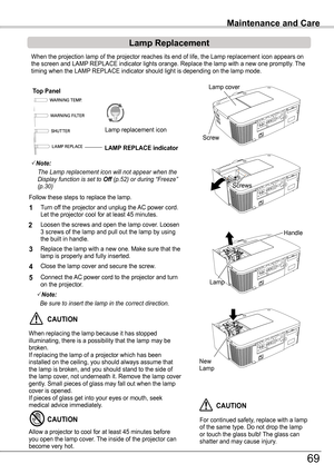 Page 69Turn off the projector and unplug the AC power cord. Let the projector cool for at least 45 minutes.
Loosen the screws and open the lamp cover. Loosen 3 screws of the lamp and pull out the lamp by using the built in handle.
1
3Replace the lamp with a new one. Make sure that the lamp is properly and fully inserted. 
4
2
Connect the AC power cord to the projector and turn on the projector.
Follow these steps to replace the lamp.
5
Note:
	 Be	sure	to	insert	the	lamp	in	the	correct	direction.
For continued...