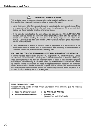 Page 70ORDER REPLACEMENT LAMP
Replacement  lamp  can  be  ordered  through  your  dealer.  When  ordering,  give  the  following information to the dealer.
 ●   Model No . of your projector  : LC-WUL100, LC-WUL100L
 ●   Replacement Lamp Type No .  : POA-LMP136                  (Service Parts No.610 346 9607)
Maintenance and Care
This projector uses a high-pressure lamp which must be handled carefully\
 and properly. Improper handling may result in accidents, injury, or create a fire hazard.
● Lamp  lifetime...