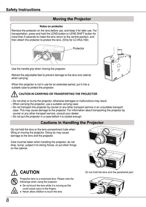 Page 8Use the handle grip when moving the projector.
Retract the adjustable feet to prevent damage to the lens and cabinet when carrying.
When this projector is not in use for an extended period, put it into a \
suitable case to protect the projector. 
 CAUTION IN CARR yING OR TRANSPORTING THE PROjECTOR
– Do not drop or bump the projector, otherwise damages or malfunctions may result.– When carrying the projector, use a suitable carrying case.– Do not transport the projector by courier or any other transport...