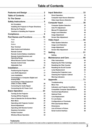 Page 3Table of Contents
Features and Design  . . . . . . . . . . . . . . .2
Table of Contents . . . . . . . . . . . . . . . . . .3
To The Owner  . . . . . . . . . . . . . . . . . . . . .4
Safety Instructions . . . . . . . . . . . . . . . . .5
Air Circulation 6
Installing the Projector in Proper Directions 7
Moving the Projector 8
Cautions in Handling the Projector 8
Compliance . . . . . . . . . . . . . . . . . . . . . . .9
Part Names and Functions   . . . . . . . . .10
Front  10
Back 10
Bottom 10
Rear Terminal...