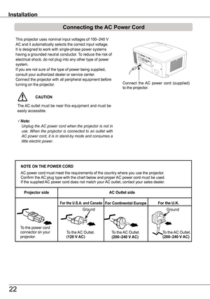 Page 22This projector uses nominal input voltages of 100–240 V 
AC and it automatically selects the correct input voltage. It is designed to work with single-phase power systems having a grounded neutral conductor. To reduce the risk of electrical shock, do not plug into any other type of power system.If you are not sure of the type of power being supplied, consult your authorized dealer or service center.Connect the projector with all peripheral equipment before turning on the projector. 
Installation
NOTE ON...