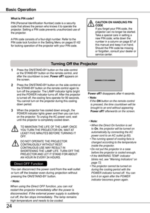 Page 24Basic Operation
What is PIN code?
PIN (Personal Identification Number) code is a security code that allows the person who knows it to operate the projector. Setting a PIN code prevents unauthorized use of the projector. 
A PIN code consists of a four-digit number. Refer to the PIN code lock function in the Setting Menu on pages 61-62 for locking operation of the projector with your PIN code.
CAUTION ON HANDLING PIN CODEIf you forget your PIN code, the projector can no longer be started. Take a special...