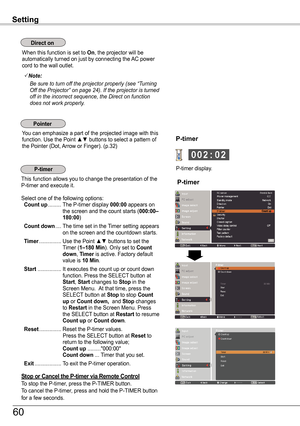 Page 60Setting
When this function is set to On, the projector will be automatically turned on just by connecting the AC power cord to the wall outlet.
Note:
Be	sure	to	turn	off	the	projector	properly	(see	“Turning	Off	the	Projector”	on	page	24).	If	the	projector	is	turned	off	in	the	incorrect	sequence,	the	Direct	on	function	does	not	work	properly.
You can emphasize a part of the projected image with this function. Use the Point ▲▼ buttons to select a pattern of the Pointer (Dot, Arrow or Finger). (p.32)
This...