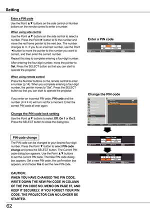 Page 62Setting
Use the Point ▲▼ buttons to select Off, On 1 or On 2. Press the SELECT button to close the dialog box.
Change the PIN code lock setting
Enter a PIN code
When using side control
Use the Point ▲▼ buttons on the side control to select a number. Press the Point ► button to fix the number and move the red frame pointer to the next box. The number changes to . If you fix an incorrect number, use the Point ◄ button to move the pointer to the number you want to correct, and then enter the correct...