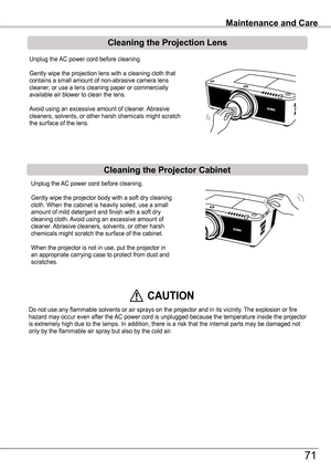 Page 71Unplug the AC power cord before cleaning.
Gently wipe the projection lens with a cleaning cloth that contains a small amount of non-abrasive camera lens cleaner, or use a lens cleaning paper or commercially available air blower to clean the lens. 
Avoid using an excessive amount of cleaner. Abrasive cleaners, solvents, or other harsh chemicals might scratch the surface of the lens.
Unplug the AC power cord before cleaning.
Gently wipe the projector body with a soft dry cleaning cloth. When the cabinet is...