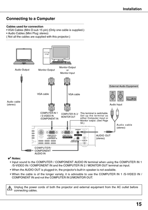 Page 15
15

Installation
Connecting to a Computer
Cables used for connection• VGA Cables (Mini D-sub 15 pin) (Only one cable is supplied.) • Audio Cables (Mini Plug: stereo)( Not all the cables are supplied with this projector.)
External Audio Equipment
VGA cable  
Audio  cable (stereo)
A u d i o   c a b l e  (stereo)
Monitor OutputorMonitor InputAudio Output
C O M P U T E R / COMPONENTAUDIO IN
AUDIO  OUT (stereo)
Audio Input
Monitor Output
COMPUTER IN 1/ S-VIDEO IN/COMPONENT IN 
VGA cable 
This  terminal  is...