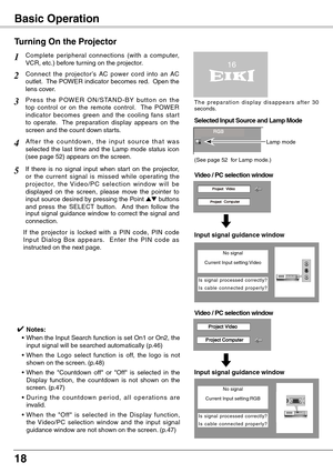 Page 18
18

Basic Operation
Connect  the  projector’s  AC  power  cord  into  an  AC outlet.  The POWER indicator becomes red.  Open the lens cover.
P r e s s  t h e  P OW E R  O N / S TA N D - B Y  bu t t o n  o n  t h e top  control  or  on  the  remote  control.    The  POWER indicator  becomes  green  and  the  cooling  fans  star t to  operate.    The  preparation  display  appears  on  the screen and the count down starts.
2
3
1
4A f t e r  t h e  c o u n t d o w n ,  t h e  i n p u t  s o u r c e  t h a...