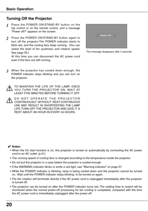 Page 20
20

Basic Operation
P r e s s  t h e  P OW E R  O N / S TA N D - B Y  bu t t o n  o n  t h e top  control  or  on  the  remote  control,  and  a  message "Power off?" appears on the screen.
Press  the  POWER  ON/STAND-BY  button  again  to 
turn  off  the  projector.The  POWER  indicator  star ts  to 
blink red, and the cooling fans keep running.  (You can 
select  the  level  of  fan  quietness  and  rotation  speed.  
See page 55.)   
At  this  time  you  can  disconnect  the  AC  power  cord...