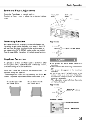 Page 23
2

Basic Operation
Rotate the Zoom Lever to zoom in and out.
Rotate  the  Focus Lever  to  adjust  the  projected  picture 
focus.
Zoom and Focus Adjustment
Zoom Lever(Rear)Focus Lever(Front)
If  a  projected  picture  still  has  keystone  distor tion  after pressing  the  AUTO  SETUP  button  on  the  top  control, correct the image manually as follows:
Press  the  KEYSTONE  button  on  the  remote  control.   The keystone dialog box appears. Correct  keystone  distor tion  by  pressing  the...