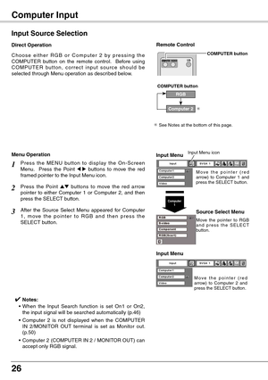 Page 26
26

Computer Input 
C h o o s e  e i t h e r  R G B  o r  C o m p u t e r  2  b y  p r e s s i n g  t h e COMPUTER  button  on  the  remote  control.    Before  using C O M P U T E R  bu t t o n ,  c o r r e c t  i n p u t  s o u r c e  s h o u l d  b e selected through Menu operation as described below.
Input Source Selection
Direct Operation
RGB
COMPUTER button
✳ See Notes at the bottom of this page.
✳
Remote Control
COMPUTER button
Computer 2
Input Menu
Input Menu
M o v e   t h e   p o i n t e r   (...