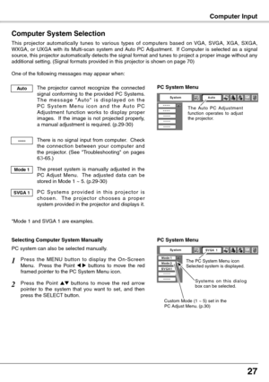 Page 27
27

Computer Input
Computer System Selection
This  projector  automatically  tunes  to  various  types  of  computers  based  on  VGA,  SVGA,  XGA,  SXGA, WXGA,  or  UXGA  with  its  Multi-scan  system  and  Auto  PC  Adjustment.    If  Computer  is  selected  as  a  signal source, this projector automatically detects the signal format and tunes to project a proper image without any additional setting. (Signal formats provided in this projector is shown on page 70)
One of the following messages may...