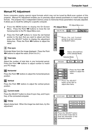 Page 29
2

Computer Input
Press  the  MENU  button  to  display  the  On-Screen Menu.    Press  the  Point 7  8  buttons  to  move  the  red framed pointer to the PC Adjust Menu icon.
Press  the  Point ed  buttons  to  move  the  red  framed  pointer  to  the  item  that  you  want  to  adjust  and  then press  the  SELECT  button  to  display  the  adjustment dialog  box.    Press  the  Point 7  8  buttons  to  adjust  the value.
Manual PC Adjustment
Some  computers  employ  special  signal  formats...